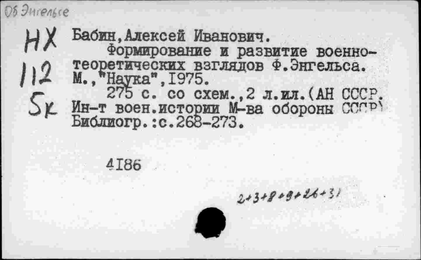 ﻿0$ Риггсе
ИХ /|2
&
Бабин,Алексей Иванович.
Формирование и развитие военнотеоретических взглядов Ф.Энгельса. М., Наука",1975.
275 с. со схем.,2 л.ил.(АН СССР. Ин-т воен.истории М-ва обороны СПС?' Библиогр.:с.266-273.
4186
